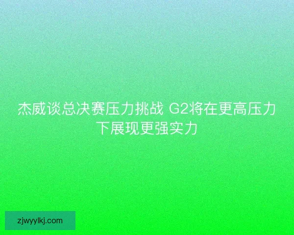 杰威谈总决赛压力挑战 G2将在更高压力下展现更强实力