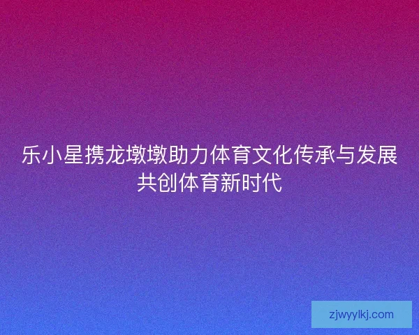 乐小星携龙墩墩助力体育文化传承与发展共创体育新时代