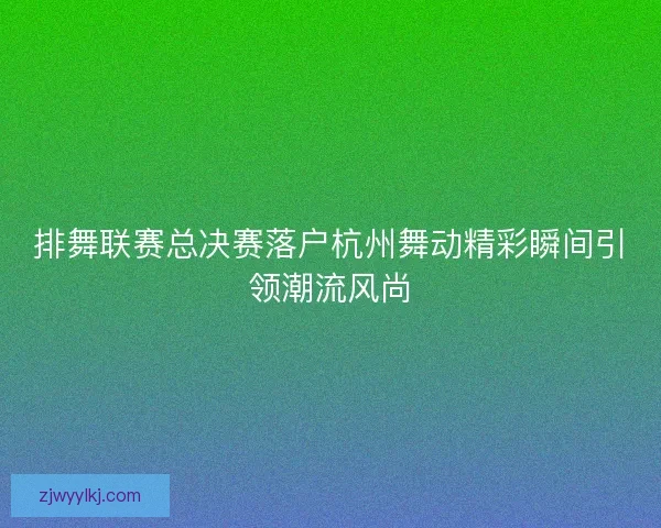 排舞联赛总决赛落户杭州舞动精彩瞬间引领潮流风尚