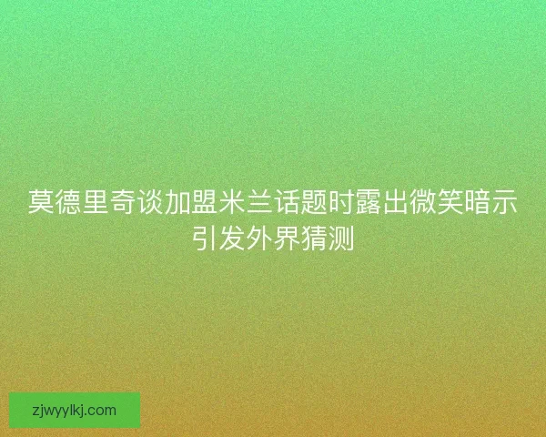 莫德里奇谈加盟米兰话题时露出微笑暗示引发外界猜测 莫德里奇谈加盟米兰话题时露出微笑暗示引发外界猜测