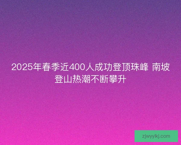 2025年春季近400人成功登顶珠峰 南坡登山热潮不断攀升 2025年春季近400人成功登顶珠峰 南坡登山热潮不断攀升