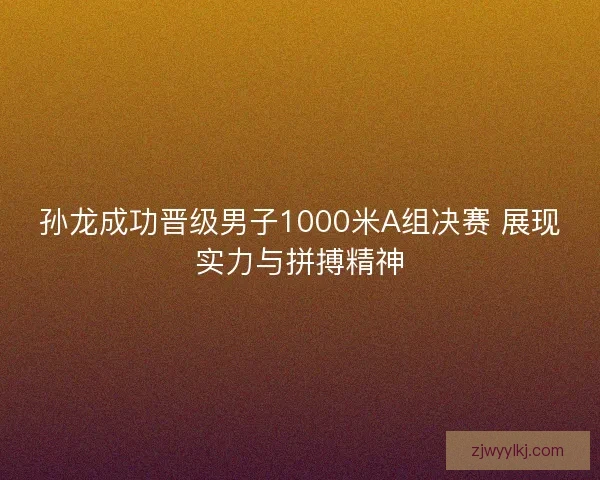 孙龙成功晋级男子1000米A组决赛 展现实力与拼搏精神