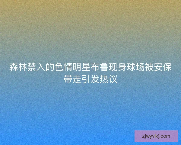 森林禁入的色情明星布鲁现身球场被安保带走引发热议 森林禁入的色情明星布鲁现身球场被安保带走引发热议