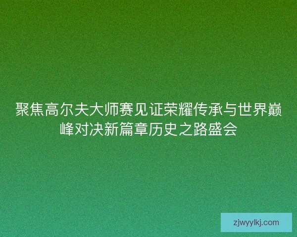 聚焦高尔夫大师赛见证荣耀传承与世界巅峰对决新篇章历史之路盛会 聚焦高尔夫大师赛见证荣耀传承与世界巅峰对决新篇章历史之路盛会