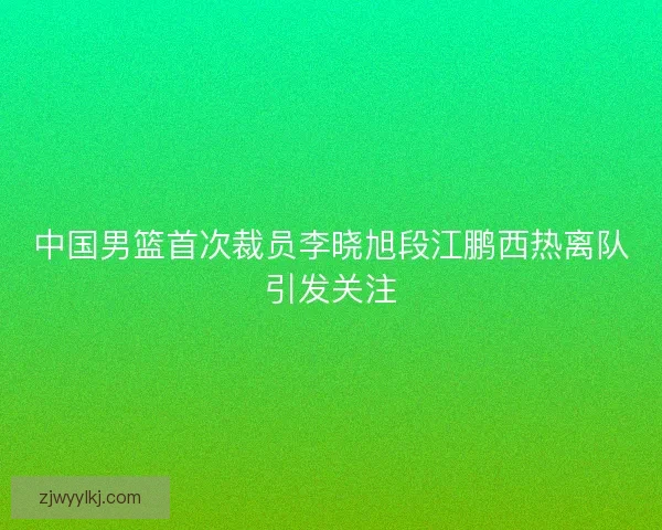 中国男篮首次裁员李晓旭段江鹏西热离队引发关注 中国男篮首次裁员李晓旭段江鹏西热离队引发关注