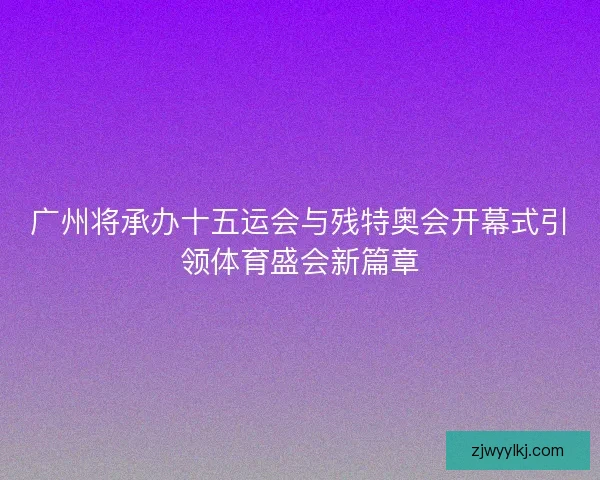 广州将承办十五运会与残特奥会开幕式引领体育盛会新篇章 广州将承办十五运会与残特奥会开幕式引领体育盛会新篇章