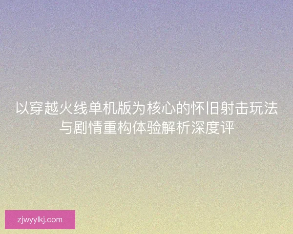 以穿越火线单机版为核心的怀旧射击玩法与剧情重构体验解析深度评