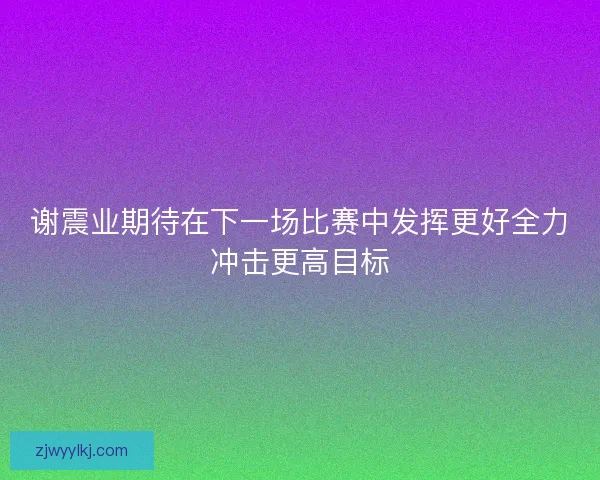 谢震业期待在下一场比赛中发挥更好全力冲击更高目标
