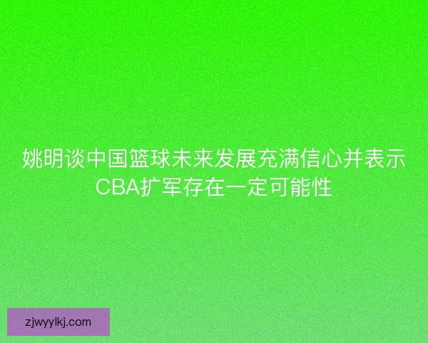 姚明谈中国篮球未来发展充满信心并表示CBA扩军存在一定可能性