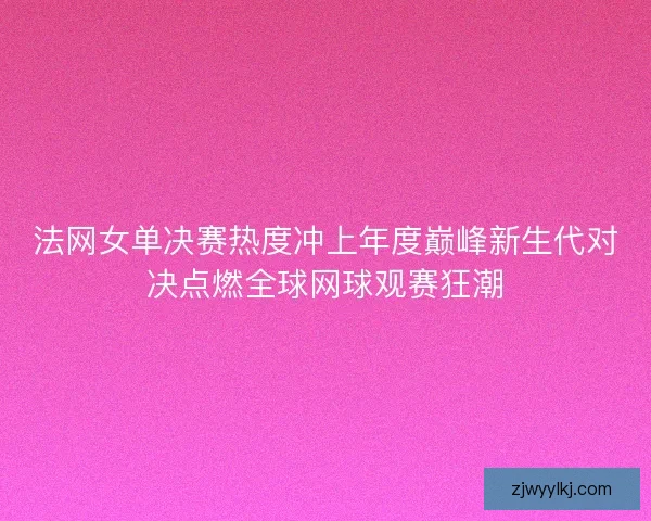 法网女单决赛热度冲上年度巅峰新生代对决点燃全球网球观赛狂潮