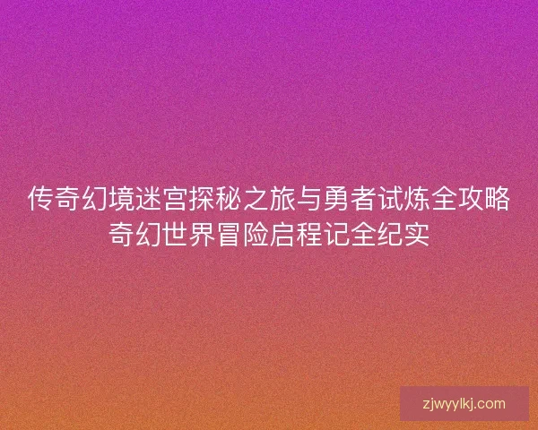 传奇幻境迷宫探秘之旅与勇者试炼全攻略奇幻世界冒险启程记全纪实