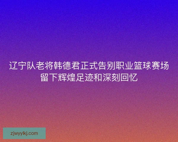 辽宁队老将韩德君正式告别职业篮球赛场留下辉煌足迹和深刻回忆