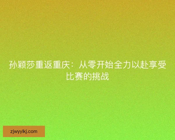 孙颖莎重返重庆：从零开始全力以赴享受比赛的挑战