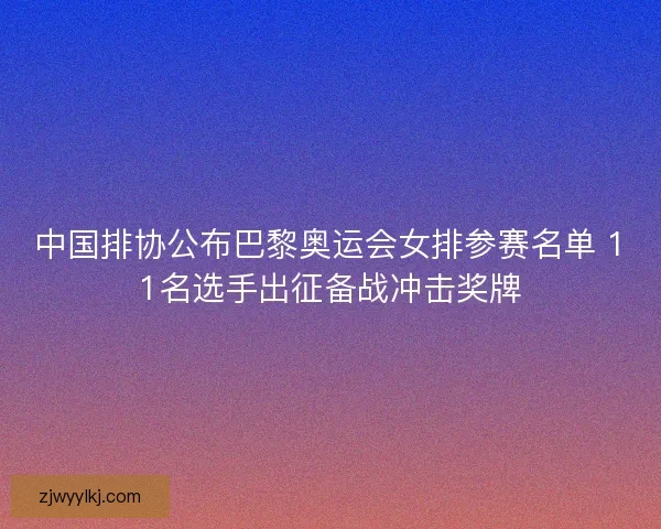 中国排协公布巴黎奥运会女排参赛名单 11名选手出征备战冲击奖牌
