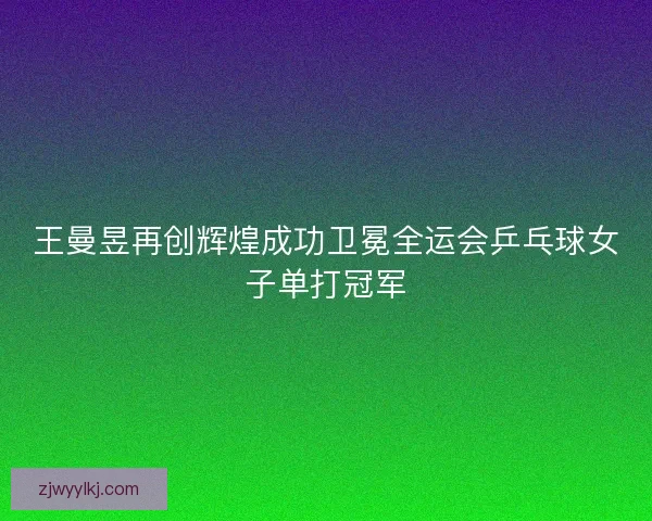 王曼昱再创辉煌成功卫冕全运会乒乓球女子单打冠军 王曼昱再创辉煌成功卫冕全运会乒乓球女子单打冠军