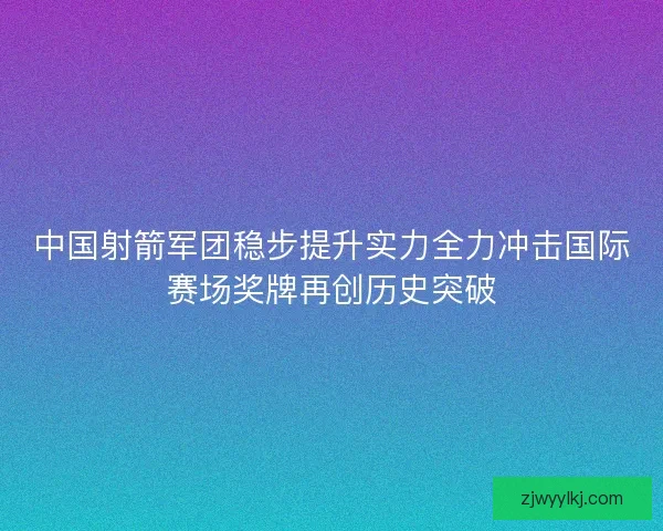 中国射箭军团稳步提升实力全力冲击国际赛场奖牌再创历史突破 中国射箭军团稳步提升实力全力冲击国际赛场奖牌再创历史突破